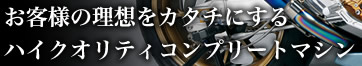 お客様の理想をカタチにするハイクオリティコンプリートマシン