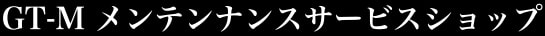 GT-M メンテンナンスサービスショップ